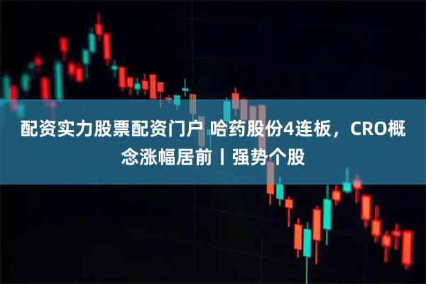 配资实力股票配资门户 哈药股份4连板，CRO概念涨幅居前丨强势个股