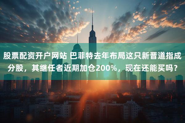 股票配资开户网站 巴菲特去年布局这只新晋道指成分股，其继任者近期加仓200%，现在还能买吗？