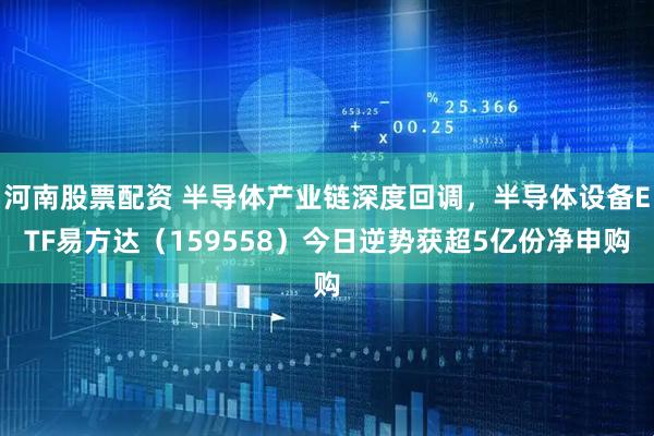 河南股票配资 半导体产业链深度回调，半导体设备ETF易方达（159558）今日逆势获超5亿份净申购