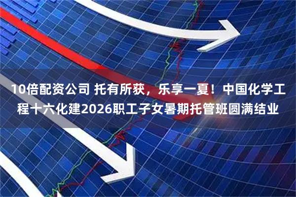10倍配资公司 托有所获，乐享一夏！中国化学工程十六化建2026职工子女暑期托管班圆满结业