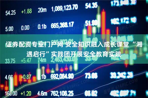 证券配资专业门户网 安全知识融入成长课堂 “湘遇启行”实践团开展安全教育实践